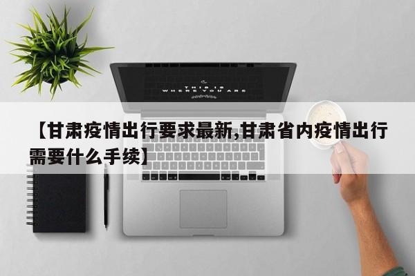 【甘肃疫情出行要求最新,甘肃省内疫情出行需要什么手续】