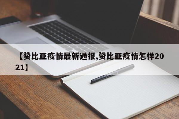 【赞比亚疫情最新通报,赞比亚疫情怎样2021】
