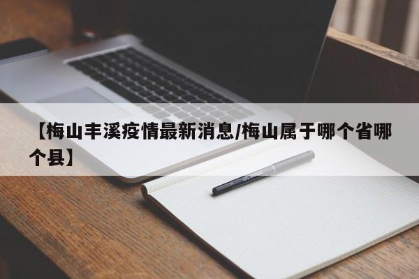 【梅山丰溪疫情最新消息/梅山属于哪个省哪个县】